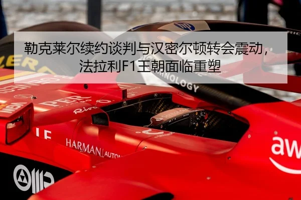 勒克莱尔续约谈判与汉密尔顿转会震动，法拉利F1王朝面临重塑