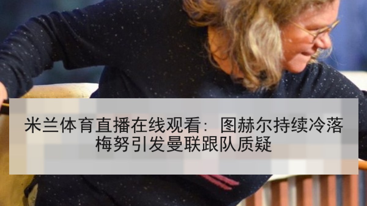 米兰体育直播在线观看: 图赫尔持续冷落梅努引发曼联跟队质疑 米兰体育直播在线观看: 图赫尔持续冷落梅努引发曼联跟队质疑