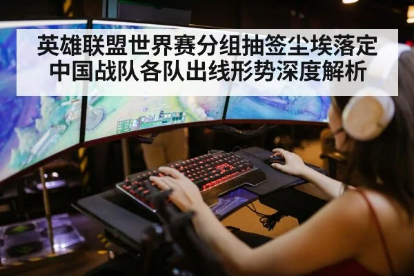 英雄联盟世界赛分组抽签尘埃落定中国战队各队出线形势深度解析