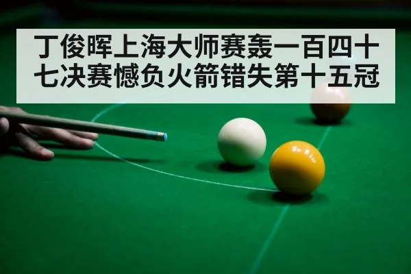 丁俊晖上海大师赛轰一百四十七决赛憾负火箭错失第十五冠